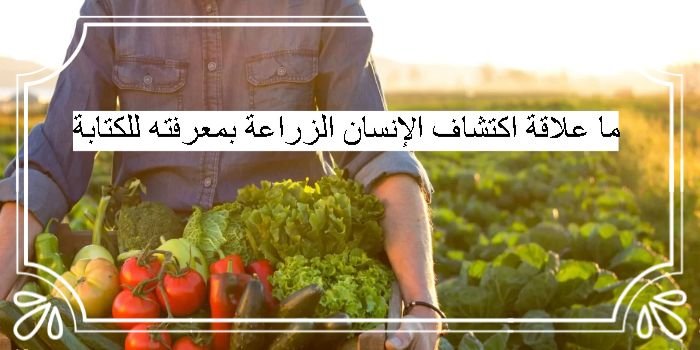 ما علاقة اكتشاف الإنسان الزراعة بمعرفته للكتابة