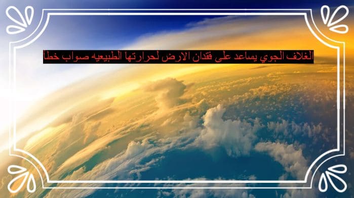 الغلاف الجوي يساعد على فقدان الارض لحرارتها الطبيعيه صواب خطأ