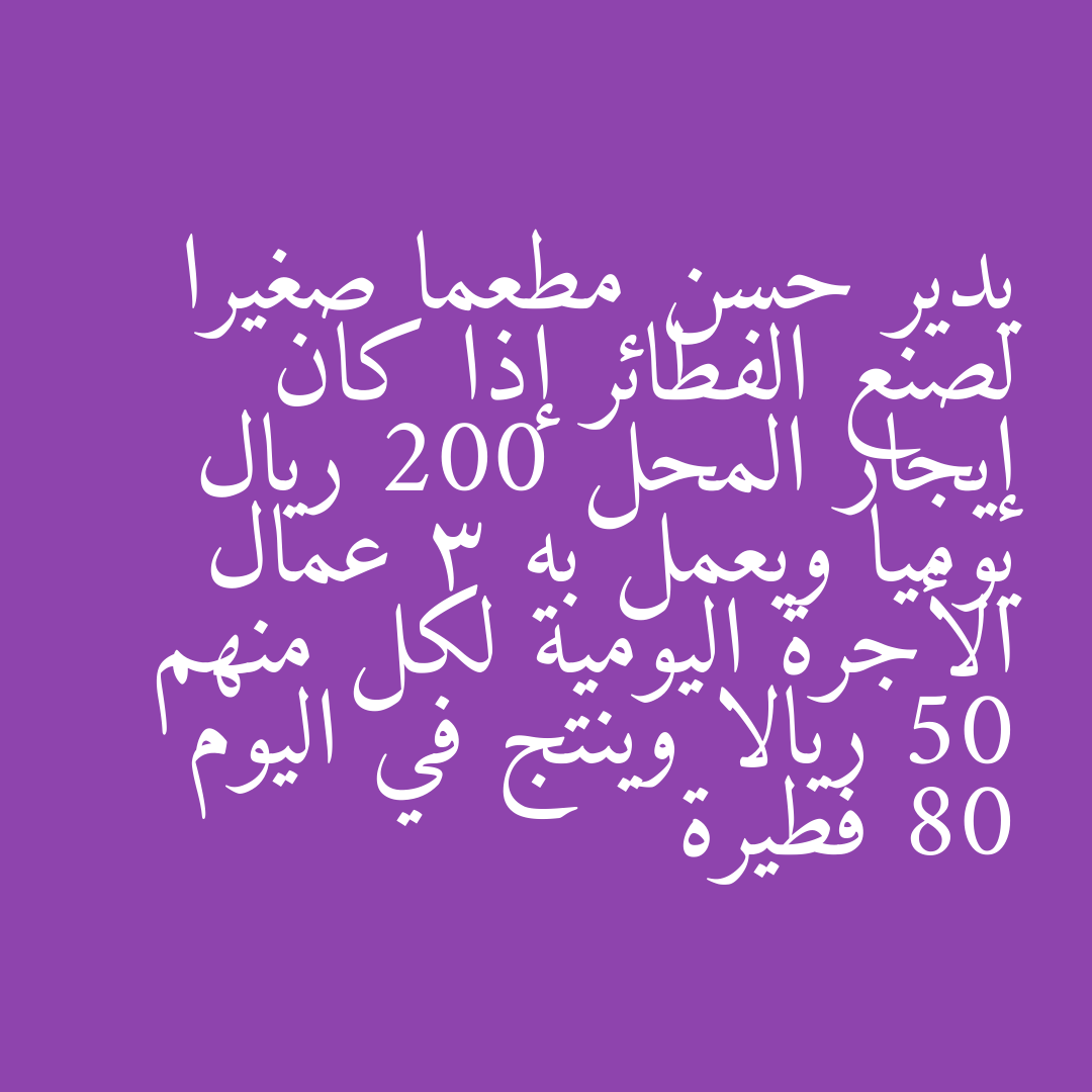 يدير حسن مطعما صغيرا لصنع الفطائر إذا كان إيجار المحل 200 ريال يوميا ويعمل به 3 عمال الأجرة اليومية لكل منهم 50 ريالا وينتج في اليوم 80 فطيرة