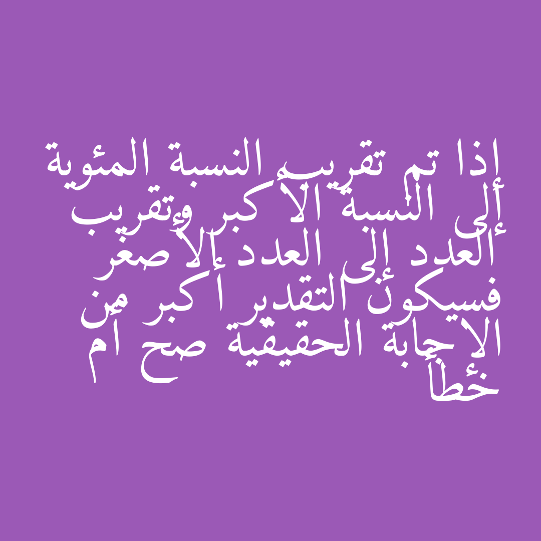 إذا تم تقريب النسبة المئوية إلى النسبة الأكبر وتقريب العدد إلى العدد الأصغر فسيكون التقدير أكبر من الإجابة الحقيقية صح أم خطأ