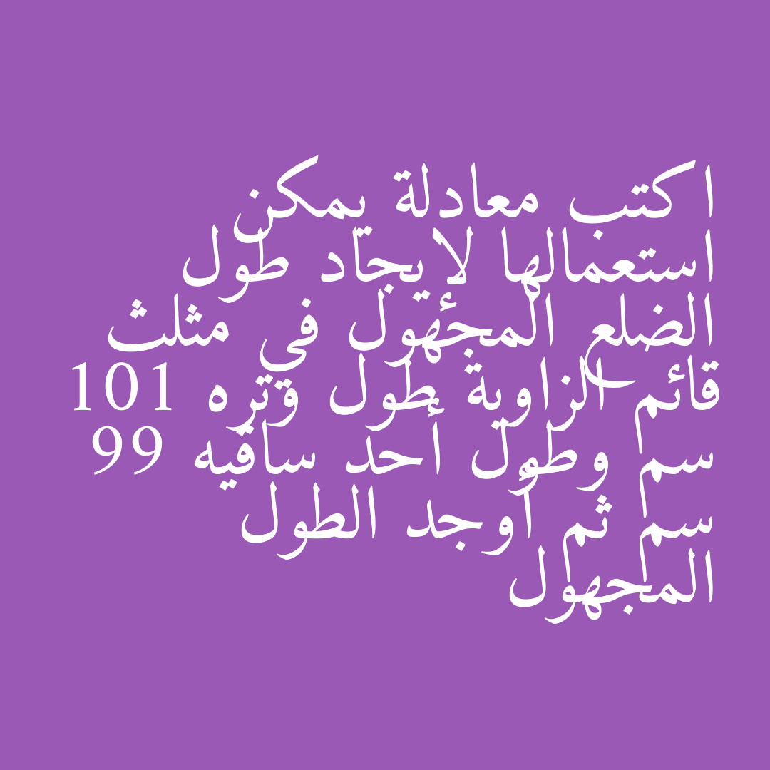 اكتب معادلة يمكن استعمالها لإيجاد طول الضلع المجهول في مثلث قائم الزاوية طول وتره 101 سم وطول أحد ساقيه 99 سم ثم أوجد الطول المجهول