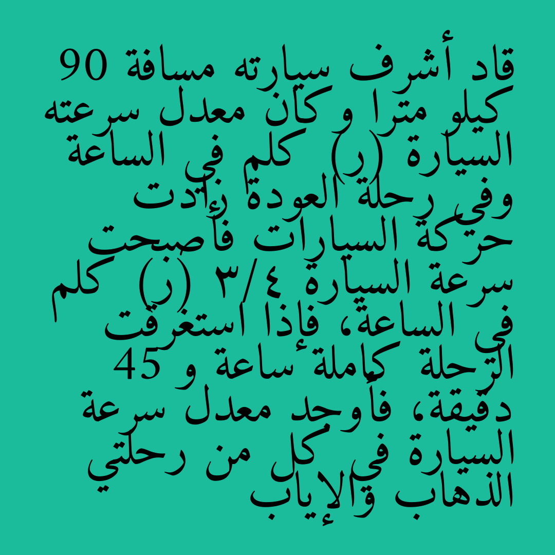 قاد أشرف سيارته مسافة 90 كيلو مترا وكان معدل سرعته السيارة (ر) كلم في الساعة وفي رحلة العودة زادت حركة السيارات فأصبحت سرعة السيارة 3/4 (ر) كلم في الساعة، فإذا استغرقت الرحلة كاملة ساعة و 45 دقيقة، فأوجد معدل سرعة السيارة في كل من رحلتي الذهاب والإياب