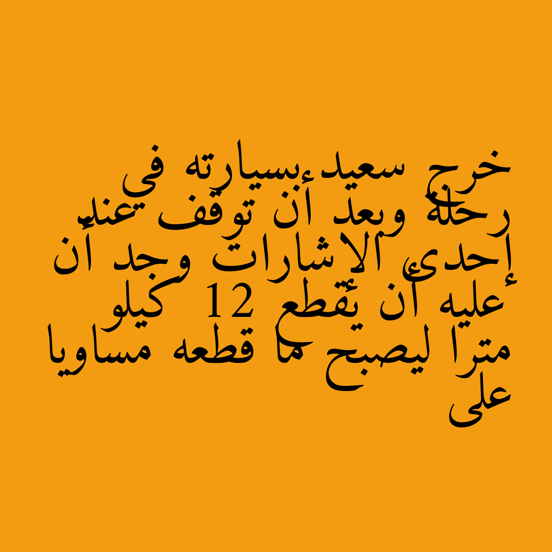 خرج سعيد بسيارته في رحلة وبعد أن توقف عند إحدى الإشارات وجد أن عليه أن يقطع 12 كيلو مترا ليصبح ما قطعه مساويا على