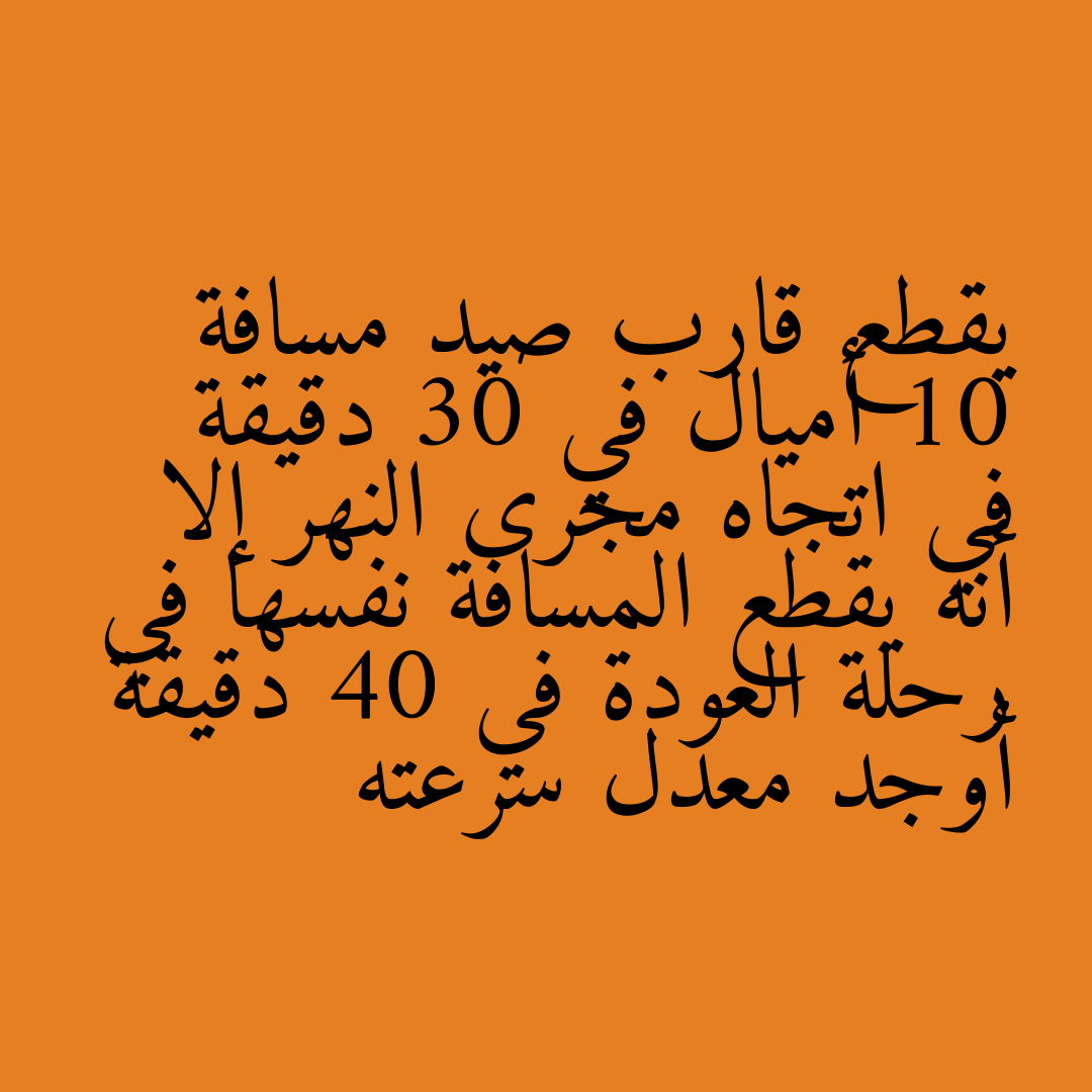يقطع قارب صيد مسافة 10 أميال في 30 دقيقة في اتجاه مجرى النهر إلا أنه يقطع المسافة نفسها في رحلة العودة في 40 دقيقة أوجد معدل سرعته