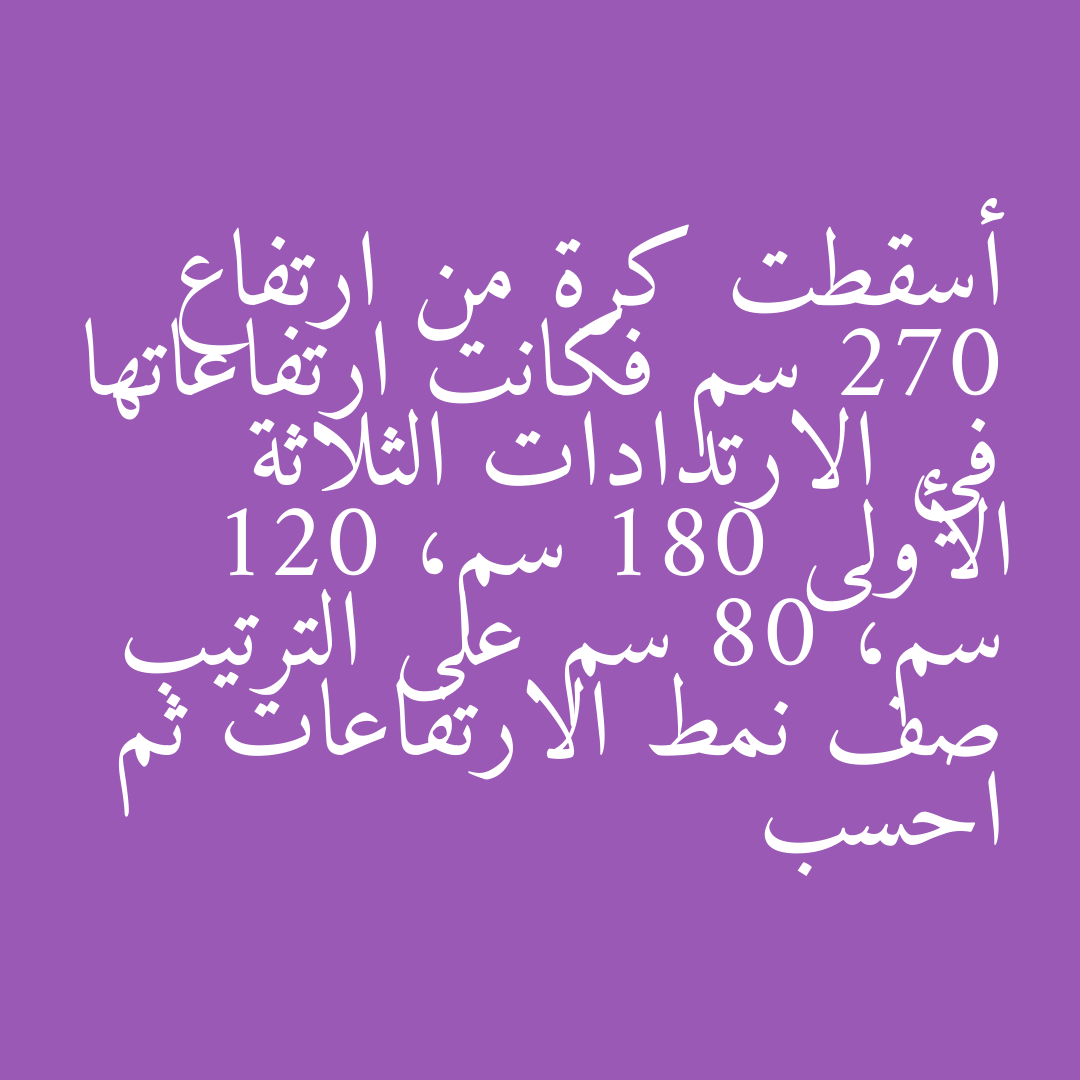 أسقطت كرة من ارتفاع 270 سم فكانت ارتفاعاتها في الارتدادات الثلاثة الأولى 180 سم، 120 سم، 80 سم على الترتيب صف نمط الارتفاعات ثم احسب