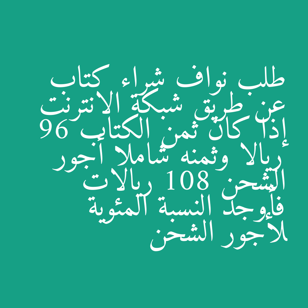 طلب نواف شراء كتاب عن طريق شبكة الانترنت إذا كان ثمن الكتاب 96 ريالا وثمنه شاملا أجور الشحن 108 ريالات فأوجد النسبة المئوية لأجور الشحن
