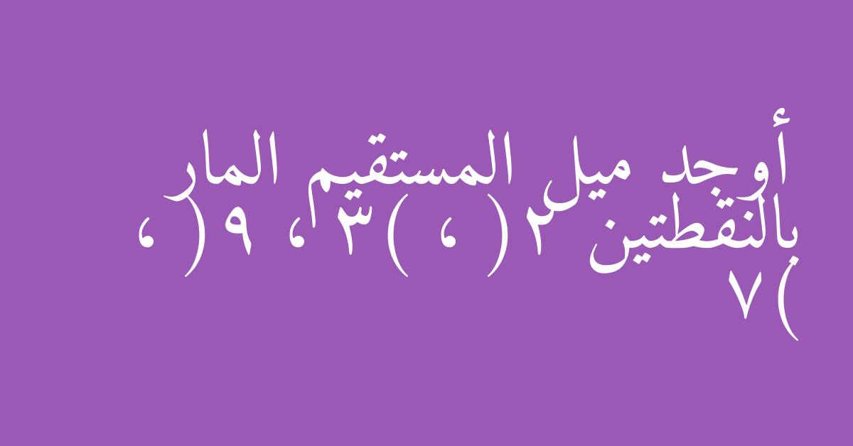 أوجد ميل المستقيم المار بالنقطتين (2 ، 3) ، (9 ، 7)