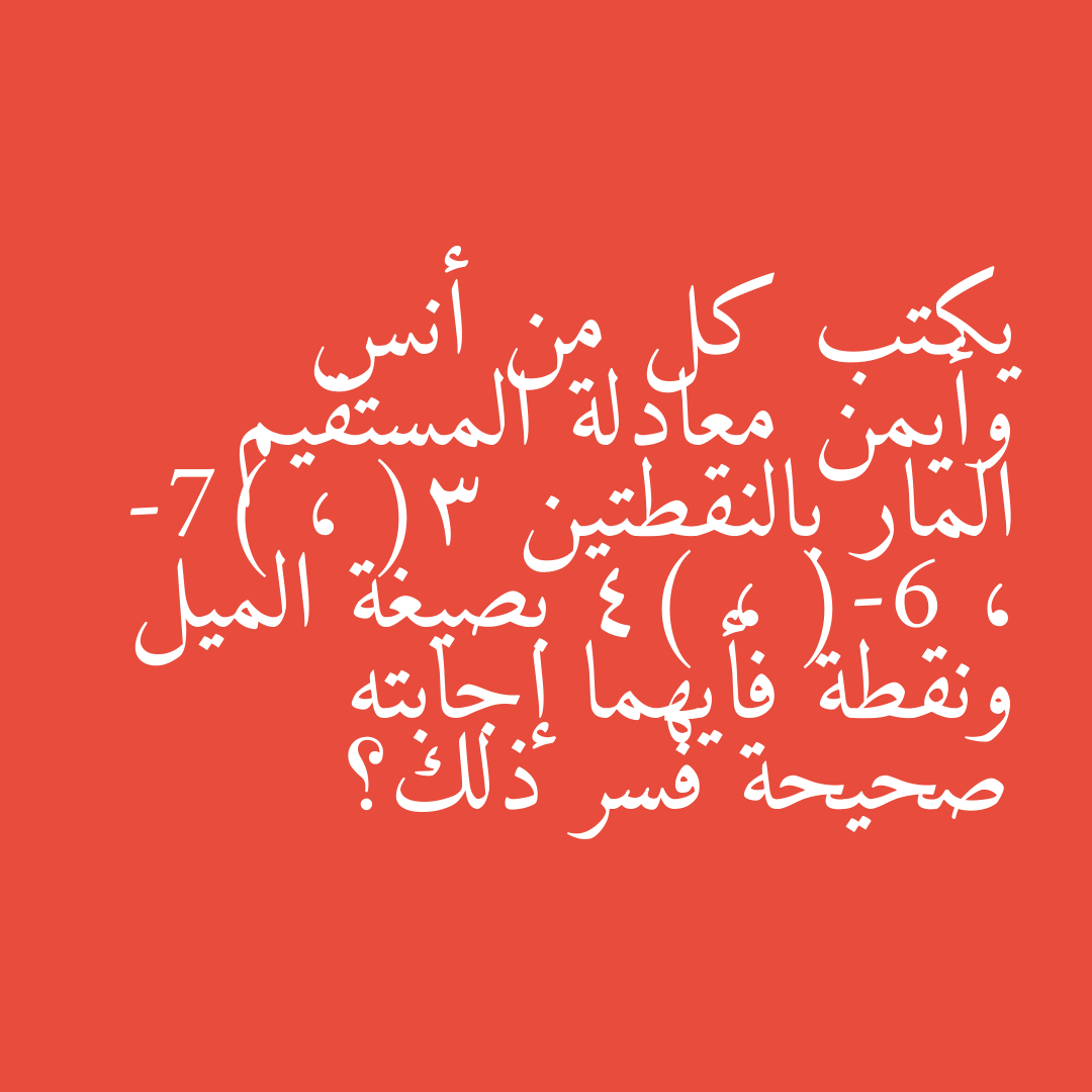 يكتب كل من أنس وأيمن معادلة المستقيم المار بالنقطتين (3 ، -7) ، (-6 ، 4) بصيغة الميل ونقطة فأيهما إجابته صحيحة فسر ذلك؟