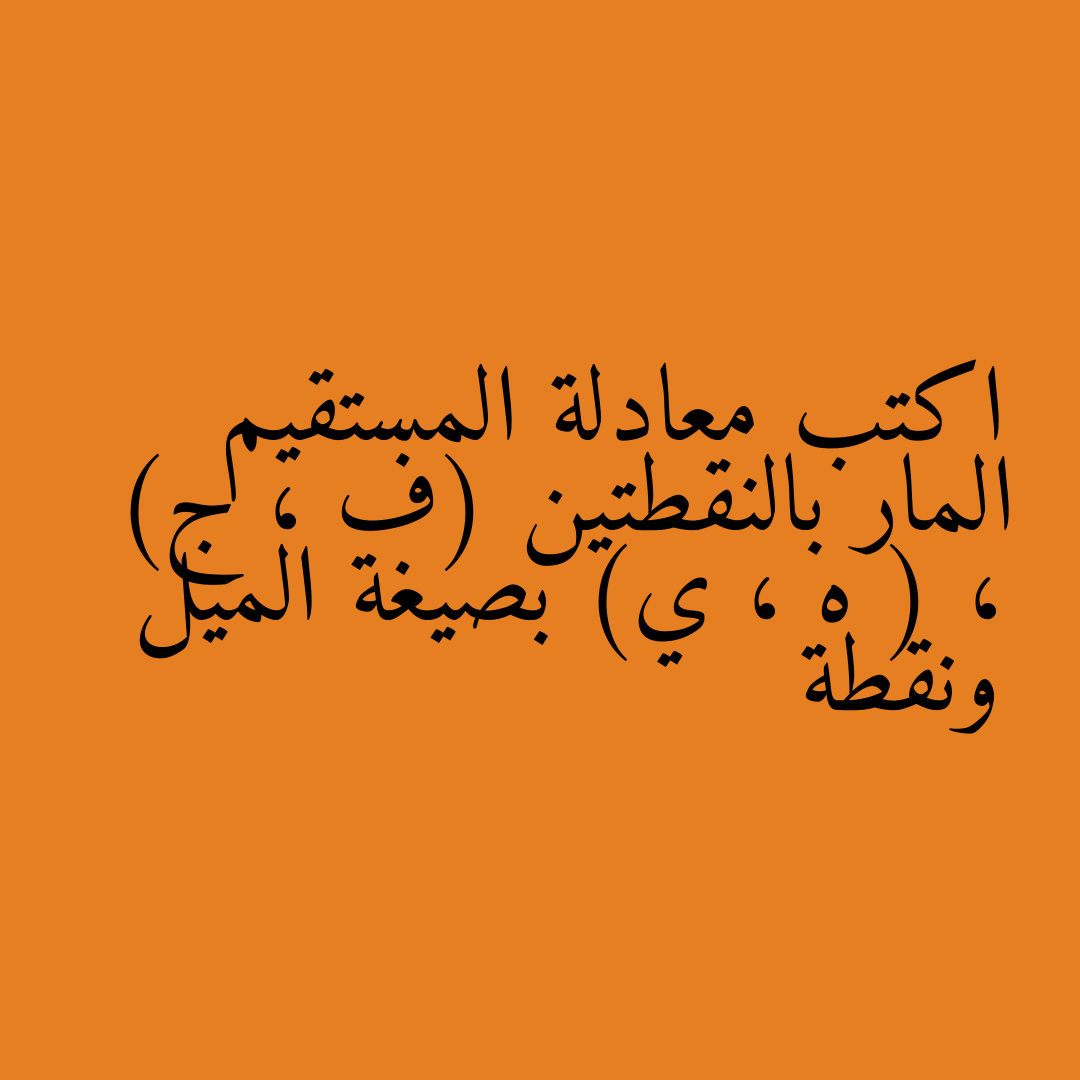 اكتب معادلة المستقيم المار بالنقطتين (ف ، ج) ، ( ه ، ي) بصيغة الميل ونقطة