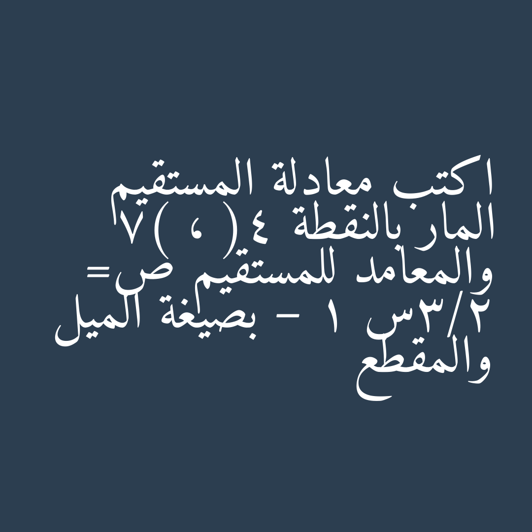 اكتب معادلة المستقيم المار بالنقطة (4 ، 7) والمعامد للمستقيم ص= 2/3س – 1 بصيغة الميل والمقطع