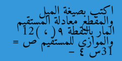 اكتب بصيغة الميل والمقطع معادلة المستقيم المار بالنقطة (9 ، 12) والموازي للمستقيم ص = 13س – 4