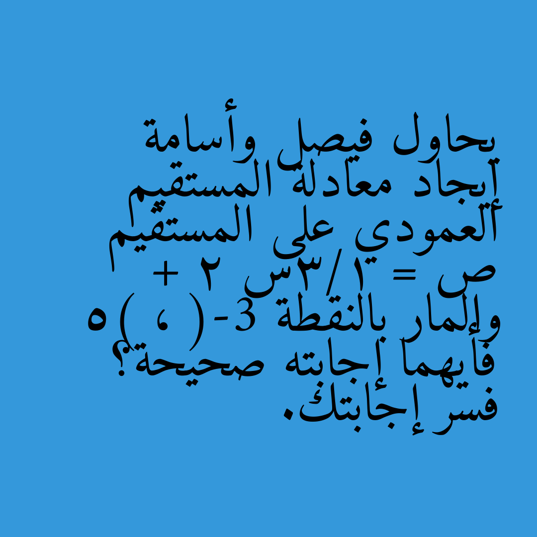 يحاول فيصل وأسامة إيجاد معادلة المستقيم العمودي على المستقيم ص = 1/3س + 2 والمار بالنقطة (-3 ، 5) فأيهما إجابته صحيحة؟ فسر إجابتك.