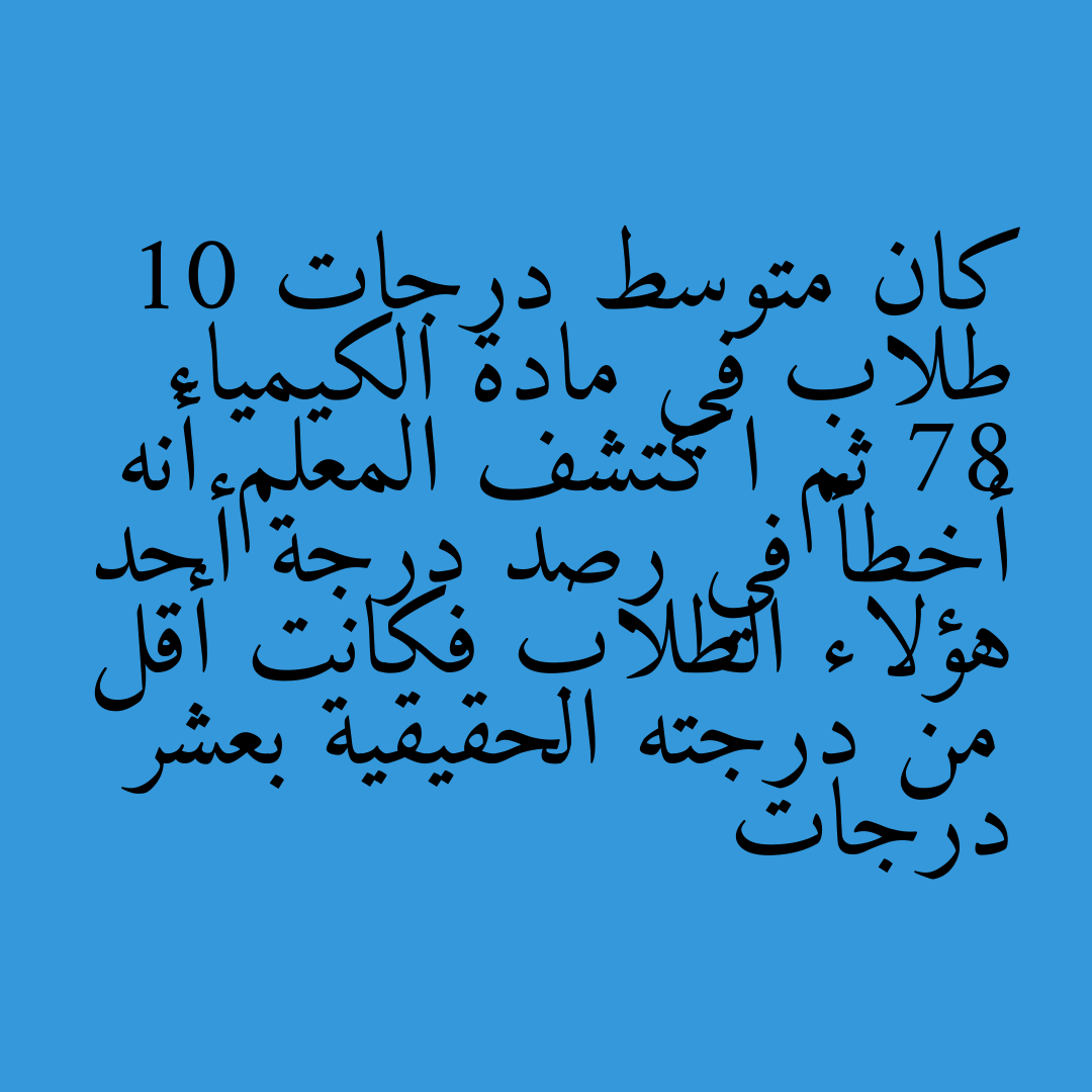 كان متوسط درجات 10 طلاب في مادة الكيمياء 78 ثم اكتشف المعلم أنه أخطأ في رصد درجة أحد هؤلاء الطلاب فكانت أقل من درجته الحقيقية بعشر درجات