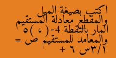 اكتب بصيغة الميل والمقطع معادلة المستقيم المار بالنقطة (-4 ، 5) والمعامد للمستقيم ص = 1/3س + 6