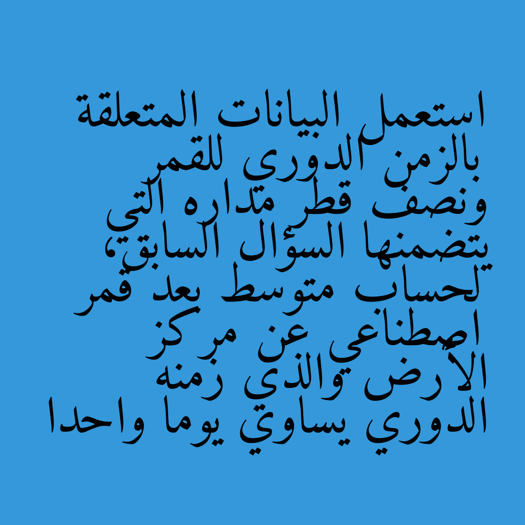 استعمل البيانات المتعلقة بالزمن الدوري للقمر ونصف قطر مداره التي يتضمنها السؤال السابق، لحساب متوسط بعد قمر اصطناعي عن مركز الأرض والذي زمنه الدوري يساوي يوما واحدا