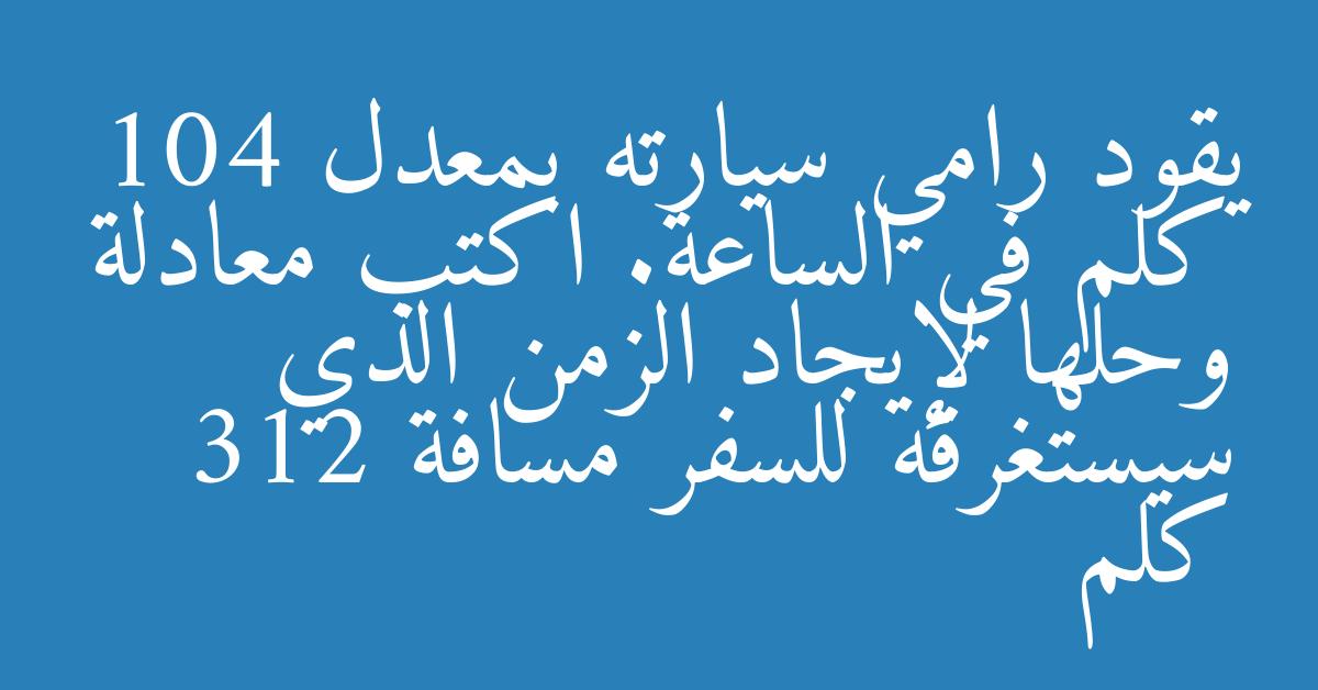 يقود رامي سيارته بمعدل 104 كلم في الساعة. اكتب معادلة وحلها لإيجاد الزمن الذي سيستغرقه للسفر مسافة 312 كلم