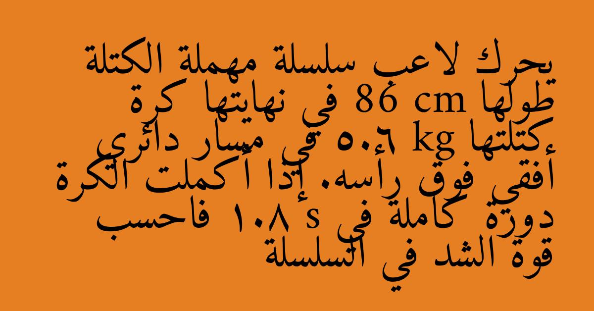 يحرك لاعب سلسلة مهملة الكتلة طولها 86 cm في نهايتها كرة كتلتها 5.6 kg في مسار دائري أفقي فوق رأسه. إذا أكملت الكرة دورة كاملة في 1.8 s فاحسب قوة الشد في السلسلة