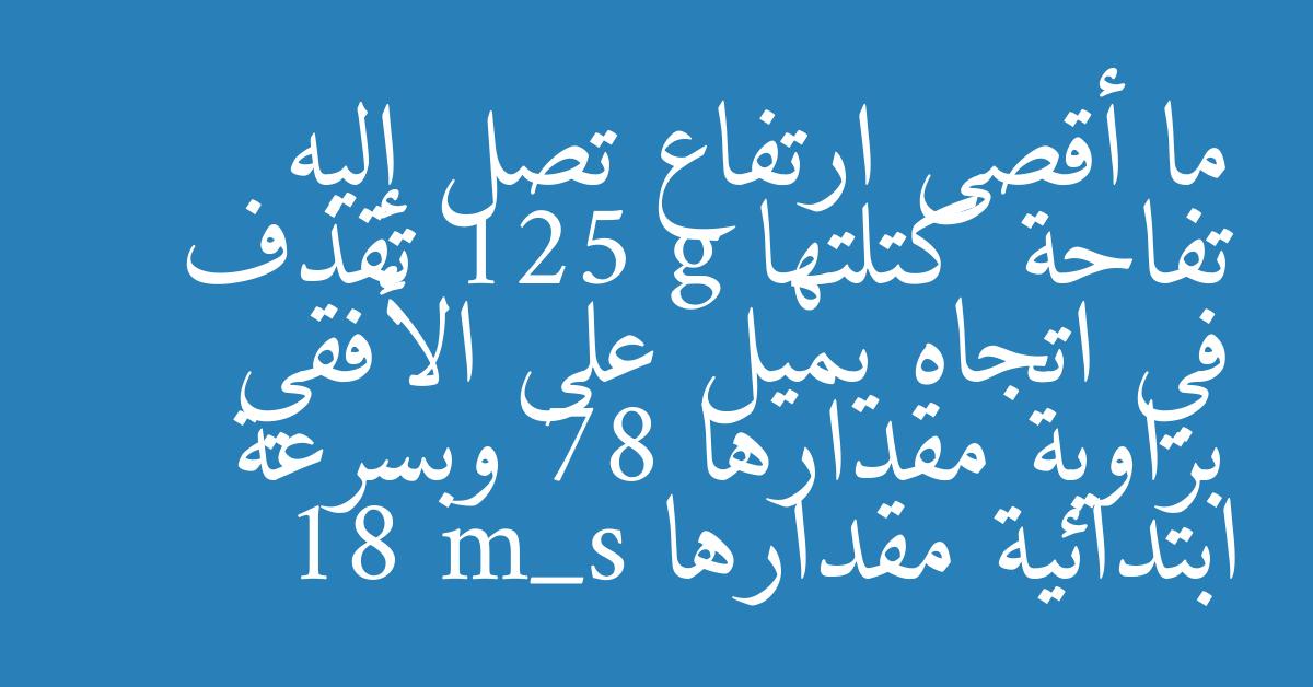 ما أقصى ارتفاع تصل إليه تفاحة كتلتها 125 g تقذف في اتجاه يميل على الأفقي بزاوية مقدارها 78 وبسرعة ابتدائية مقدارها 18 m_s