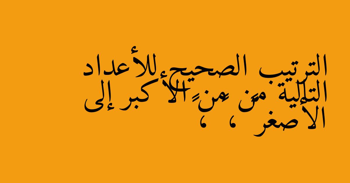 الترتيب الصحيح للأعداد التالية من من الأكبر إلى الأصغر ٦٤٢١٧ ، ٦٥٠٣٢ ، ٦٤٨٩٠