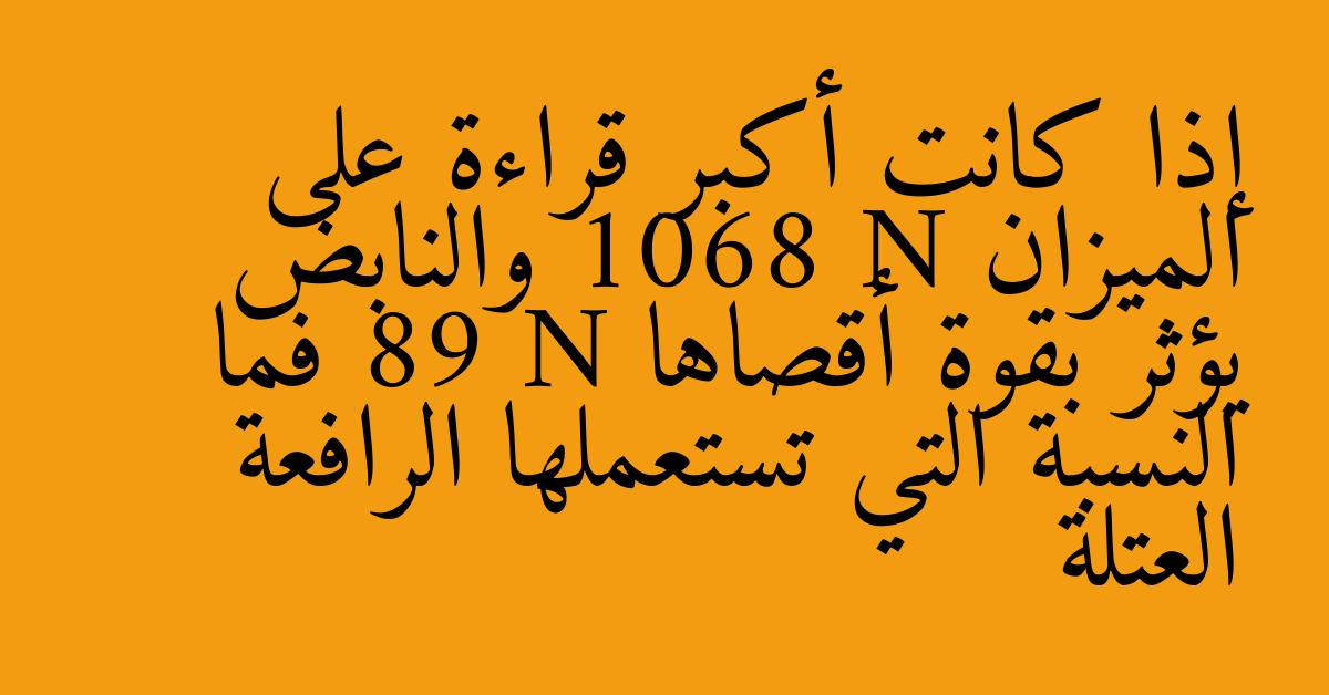 إذا كانت أكبر قراءة على الميزان 1068 N والنابض يؤثر بقوة أقصاها 89 N فما النسبة التي تستعملها الرافعة العتلة