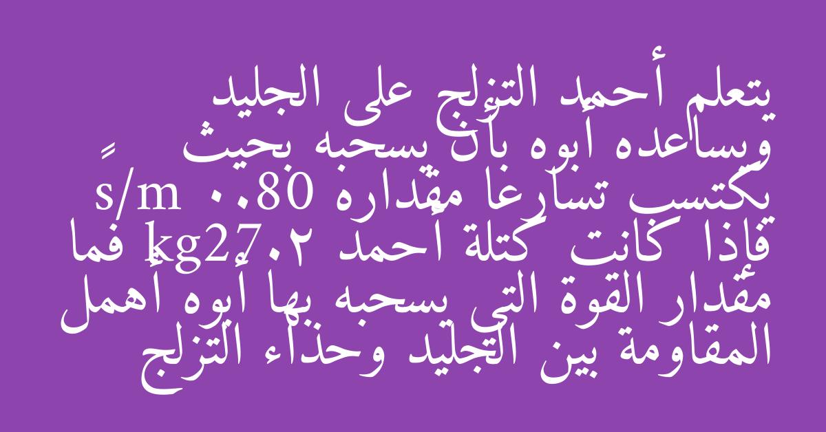 يتعلم أحمد التزلج على الجليد ويساعده أبوه بأن يسحبه بحيث يكتسب تسارعا مقداره 0.80 m/s² فإذا كانت كتلة أحمد kg27.2 فما مقدار القوة التي يسحبه بها أبوه أهمل المقاومة بين الجليد وحذاء التزلج