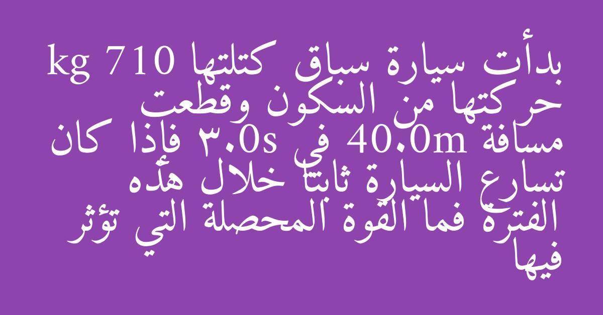 بدأت سيارة سباق كتلتها kg 710 حركتها من السكون وقطعت مسافة 40.0m في 3.0s فإذا كان تسارع السيارة ثابتا خلال هذه الفترة فما القوة المحصلة التي تؤثر فيها