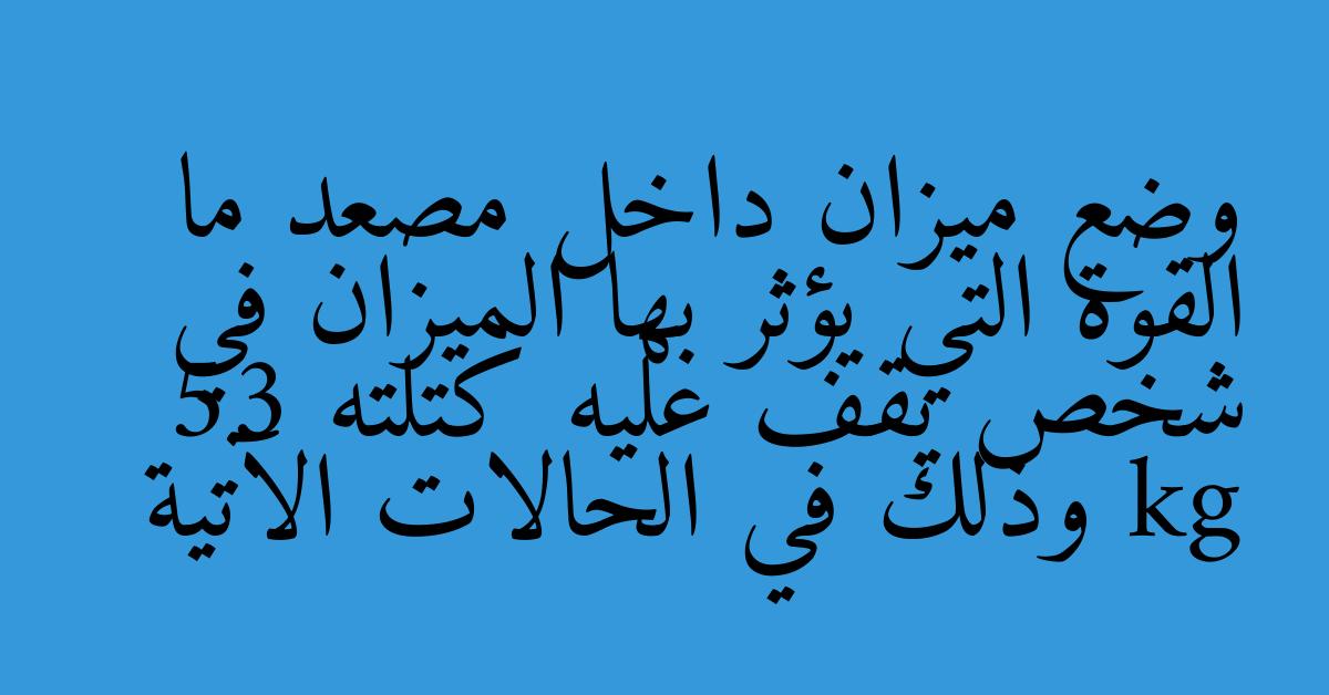 وضع ميزان داخل مصعد ما القوة التي يؤثر بها الميزان في شخص يقف عليه كتلته 53 kg وذلك في الحالات الآتية