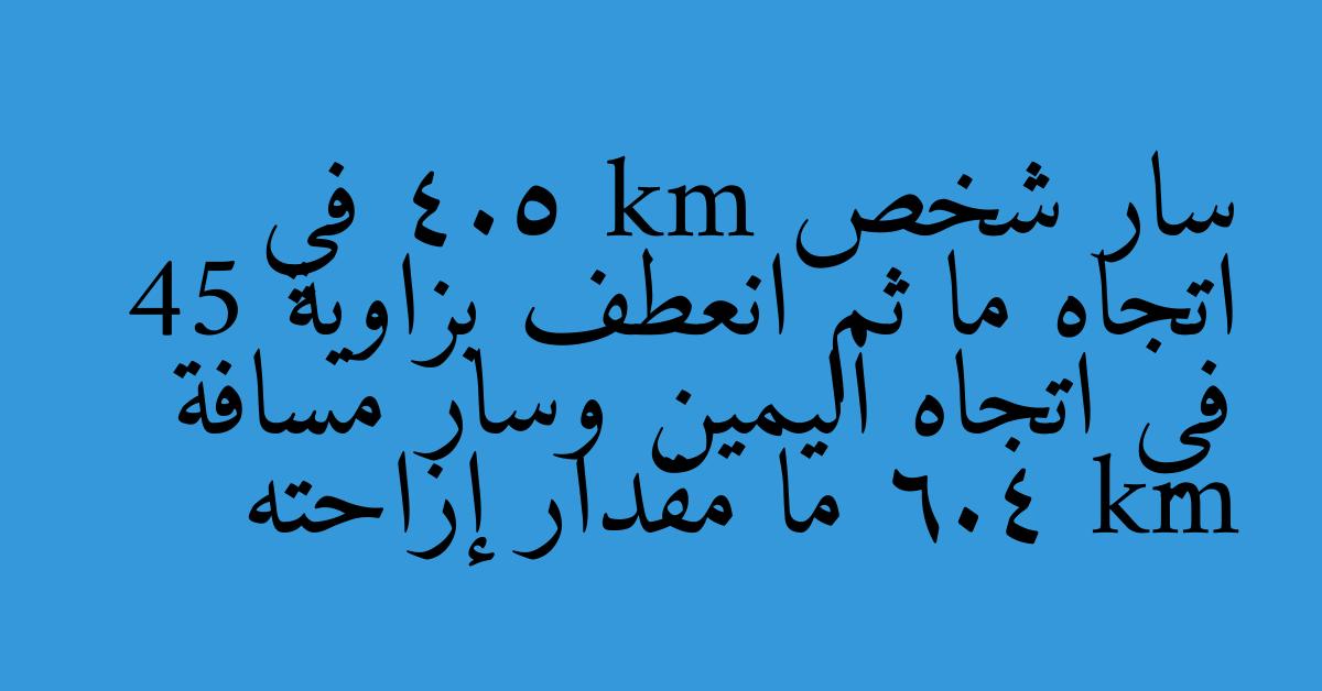 سار شخص 4.5 km في اتجاه ما ثم انعطف بزاوية 45 في اتجاه اليمين وسار مسافة 6.4 km ما مقدار إزاحته