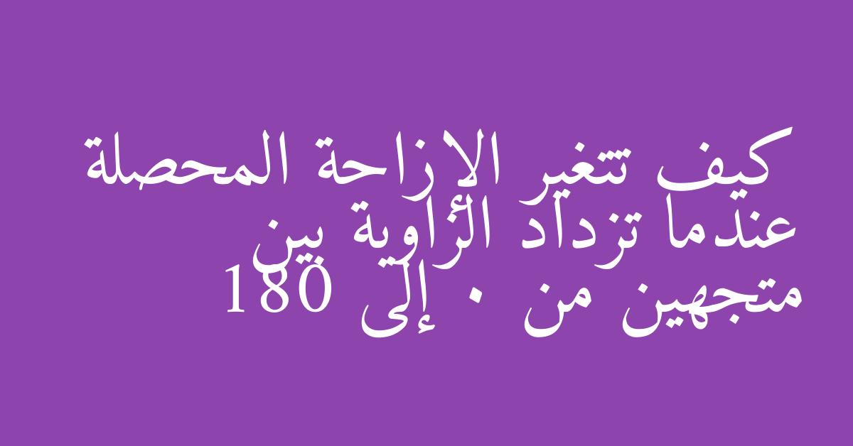 كيف تتغير الإزاحة المحصلة عندما تزداد الزاوية بين متجهين من 0 إلى 180
