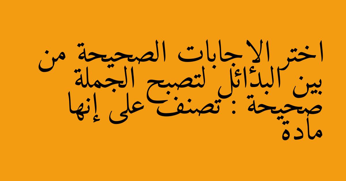 اختر الإجابات الصحيحة من بين البدائل لتصبح الجملة صحيحة : تصنف على إنها مادة