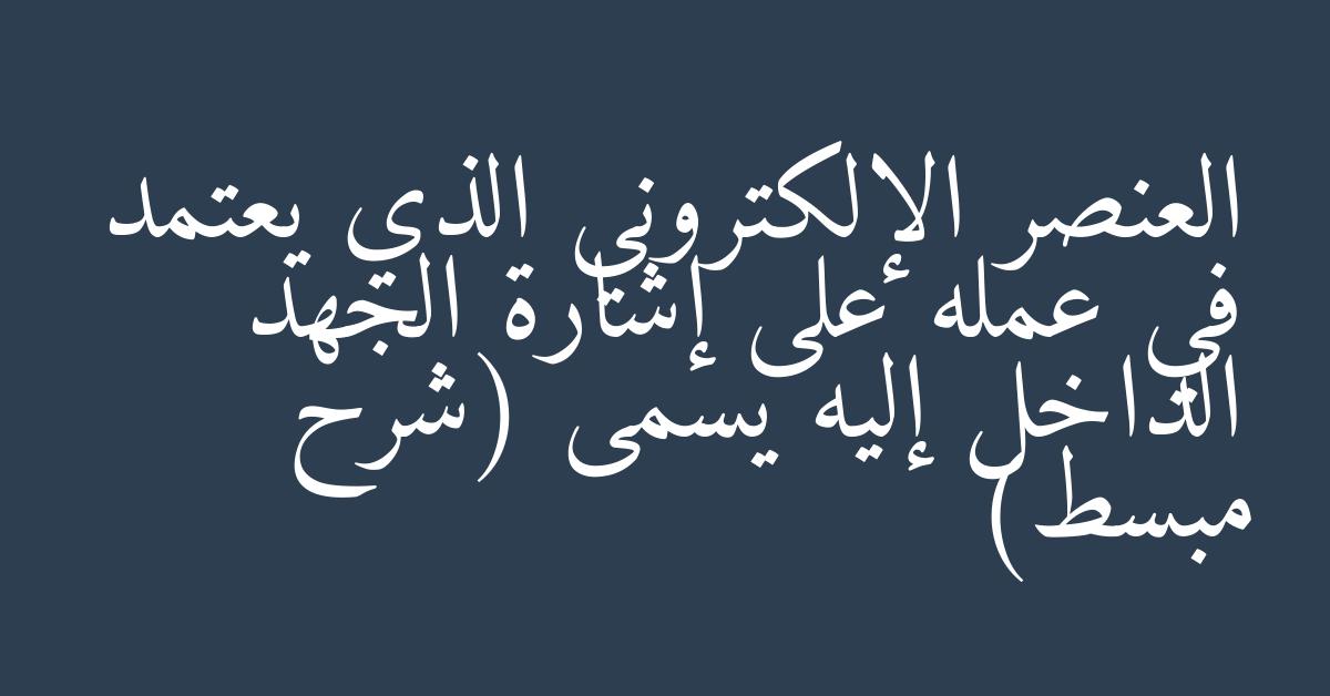 العنصر الإلكتروني الذي يعتمد في عمله على إشارة الجهد الداخل إليه يسمى (شرح مبسط)