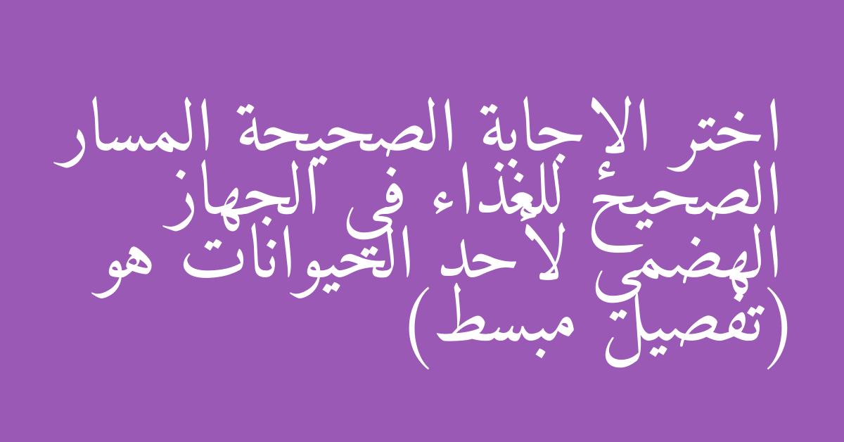 اختر الإجابة الصحيحة المسار الصحيح للغذاء في الجهاز الهضمي لأحد الحيوانات هو (تفصيل مبسط)
