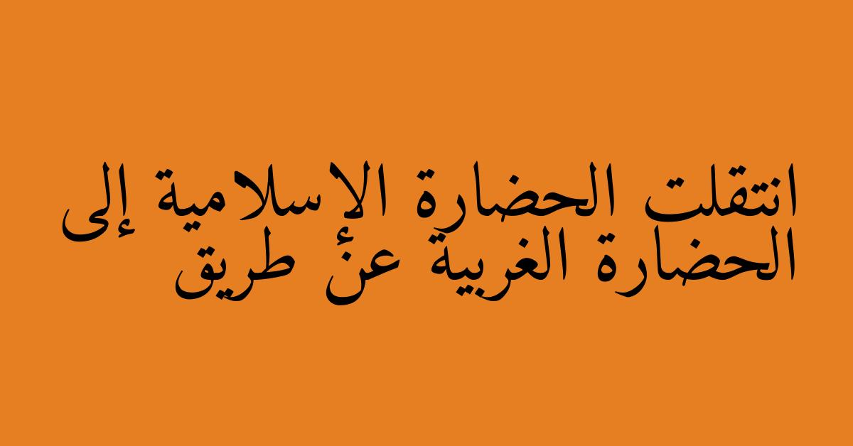 انتقلت الحضارة الإسلامية إلى الحضارة الغربية عن طريق