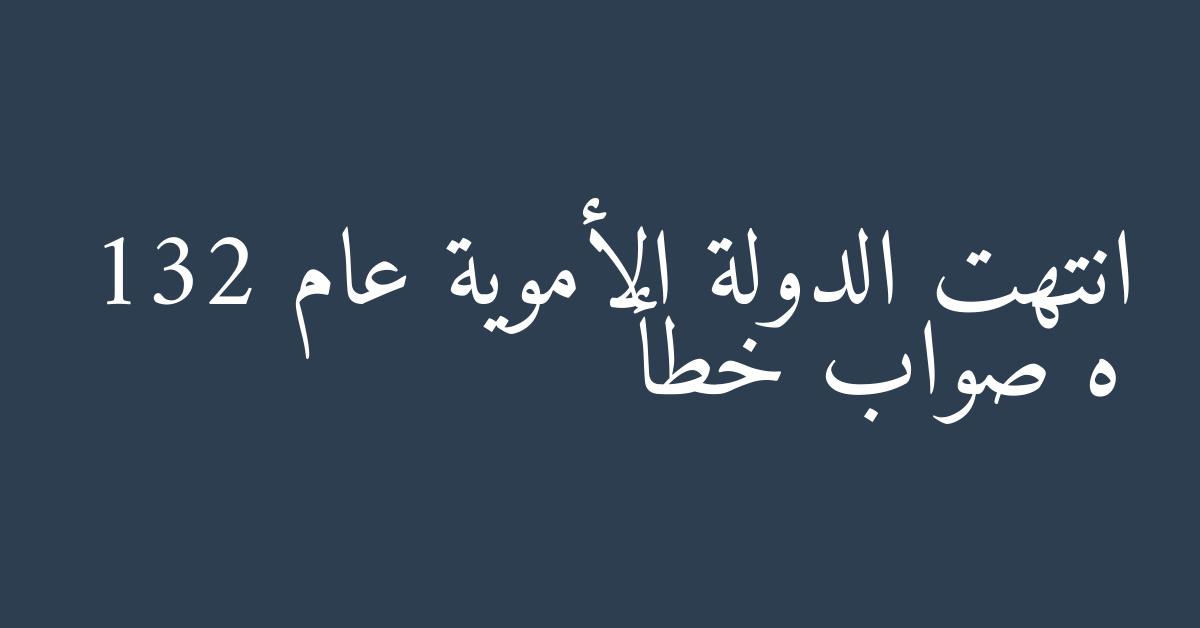 انتهت الدولة الأموية عام 132 ه صواب خطأ