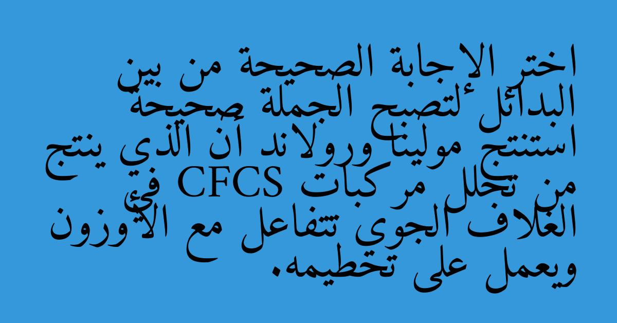 اختر الإجابة الصحيحة من بين البدائل لتصبح الجملة صحيحة استنتج مولينا ورولاند أن الذي ينتج من تحلل مركبات CFCS في الغلاف الجوي تتفاعل مع الأوزون ويعمل على تحطيمه.