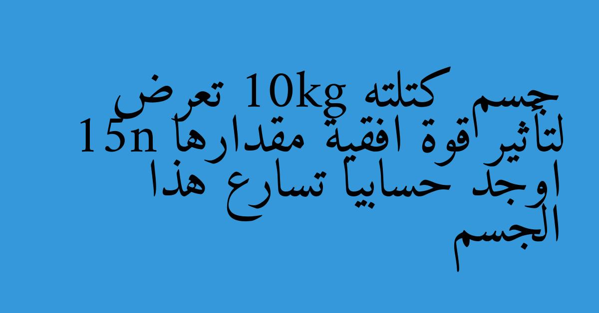 جسم كتلته 10kg تعرض لتأثير قوة افقية مقدارها 15n اوجد حسابيا تسارع هذا الجسم