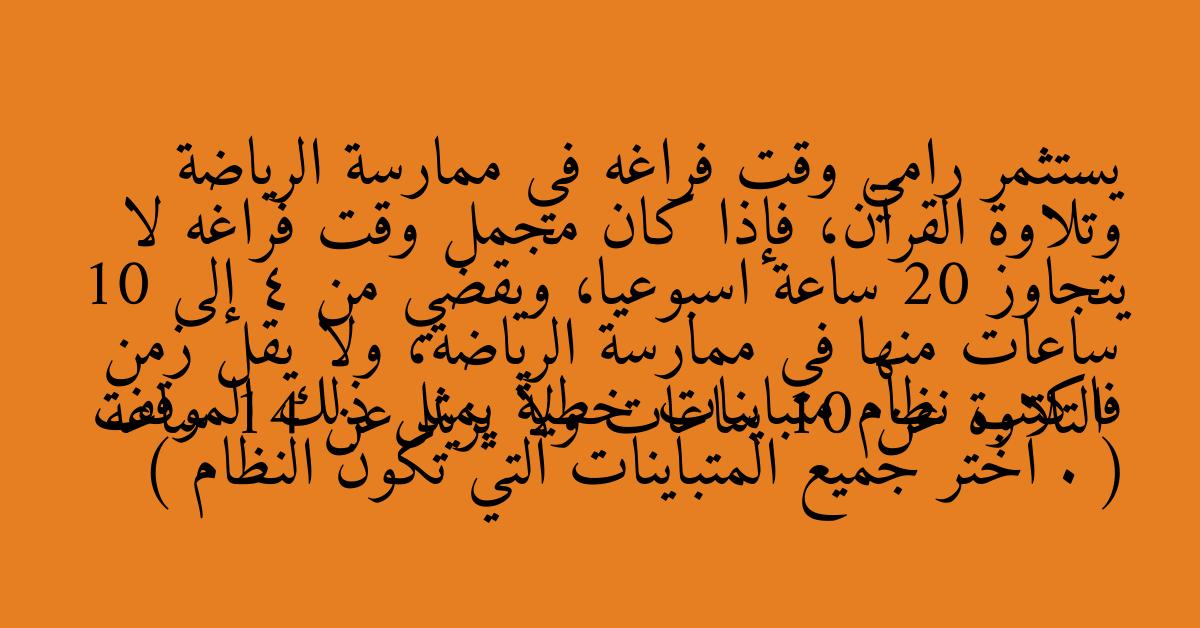 يستثمر رامي وقت فراغه في ممارسة الرياضة وتلاوة القرآن، فإذا كان مجمل وقت فراغه لا يتجاوز 20 ساعة اسبوعيا، ويقضي من 4 إلى 10 ساعات منها في ممارسة الرياضة، ولا يقل زمن التلاوة عن 10 ساعات ولا يزيد عن 14 ساعة فاكتب نظام متباينات خطية يمثل ذلك الموقف . ( اختر جميع المتباينات التي تكون النظام )