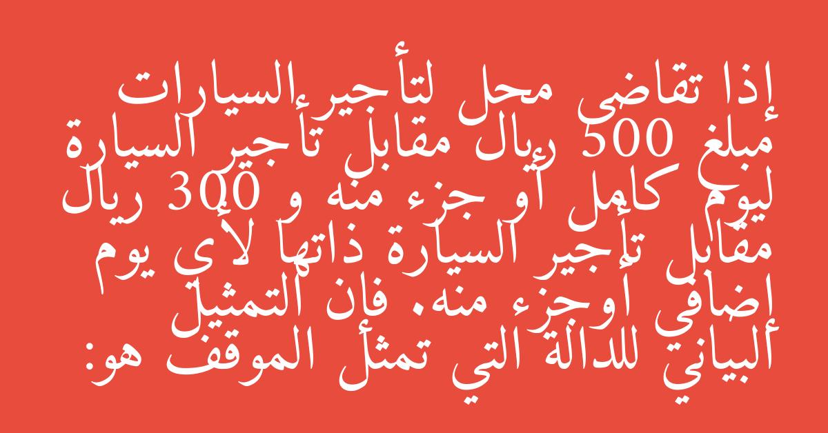 إذا تقاضى محل لتأجير السيارات مبلغ 500 ريال مقابل تأجير السيارة ليوم كامل أو جزء منه و 300 ريال مقابل تأجير السيارة ذاتها لأي يوم إضافي أوجزء منه. فإن التمثيل البياني للدالة التي تمثل الموقف هو: