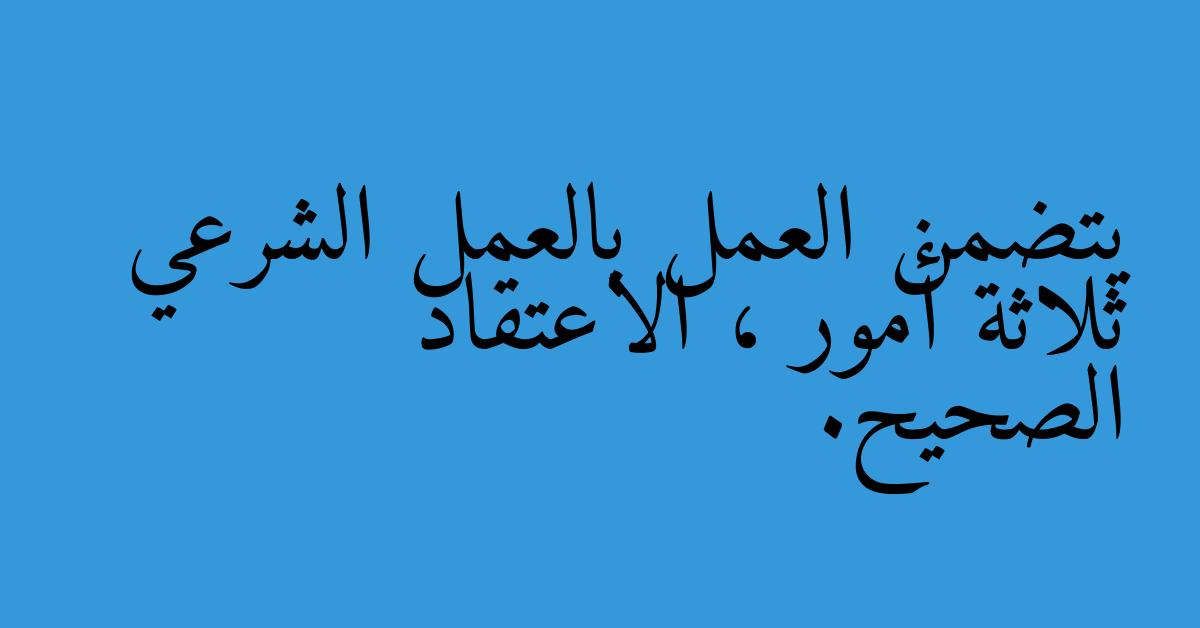 يتضمن العمل بالعمل الشرعي ثلاثة أمور ، الاعتقاد الصحيح.