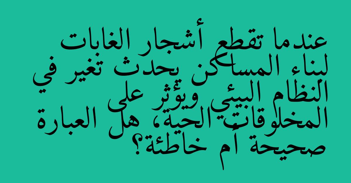 عندما تقطع أشجار الغابات لبناء المساكن يحدث تغير في النظام البيئي ويؤثر على المخلوقات الحية، هل العبارة صحيحة أم خاطئة؟