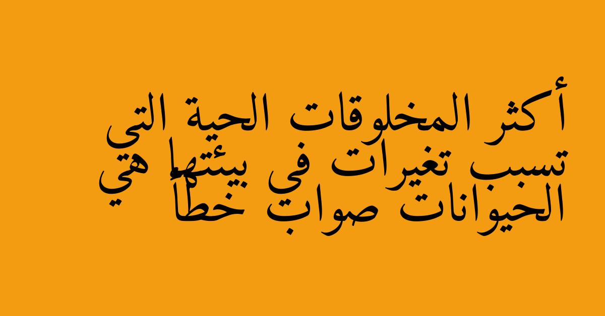 أكثر المخلوقات الحية التي تسبب تغيرات في بيئتها هي الحيوانات صواب خطأ