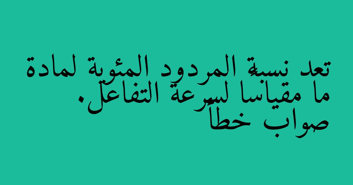 تعد نسبة المردود المئوية لمادة ما مقياسًا لسرعة التفاعل. صواب خطأ