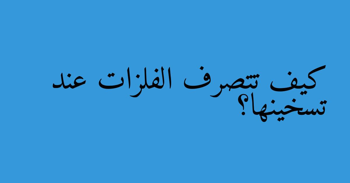 كيف تتصرف الفلزات عند تسخينها؟