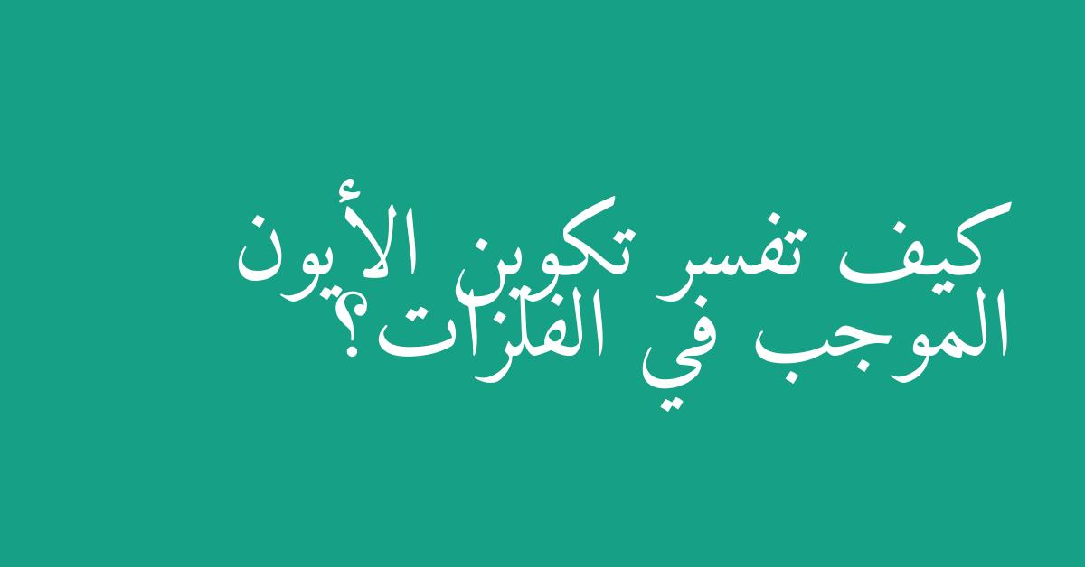 كيف تفسر تكوين الأيون الموجب في الفلزات؟