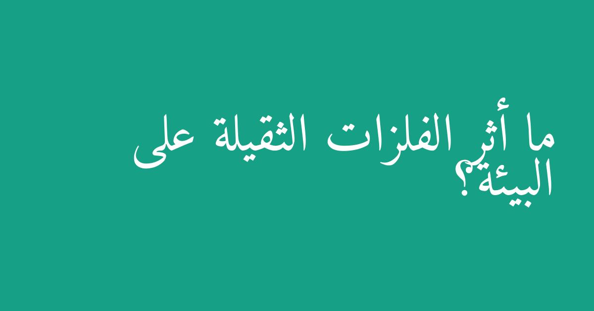 ما أثر الفلزات الثقيلة على البيئة؟