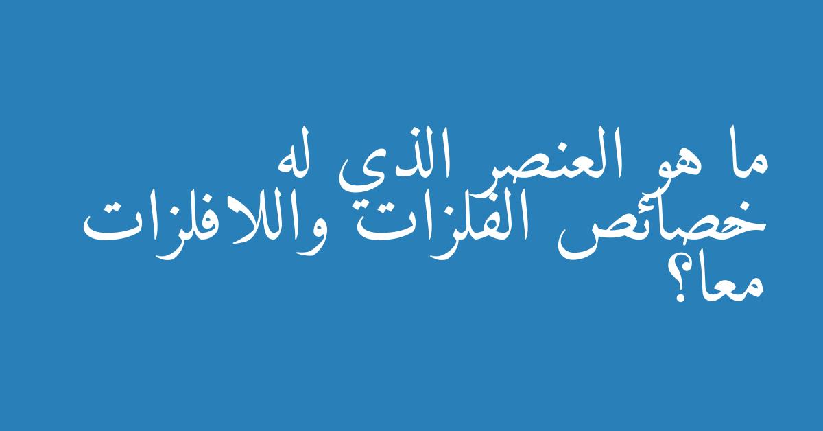 ما هو العنصر الذي له خصائص الفلزات واللافلزات معًا؟