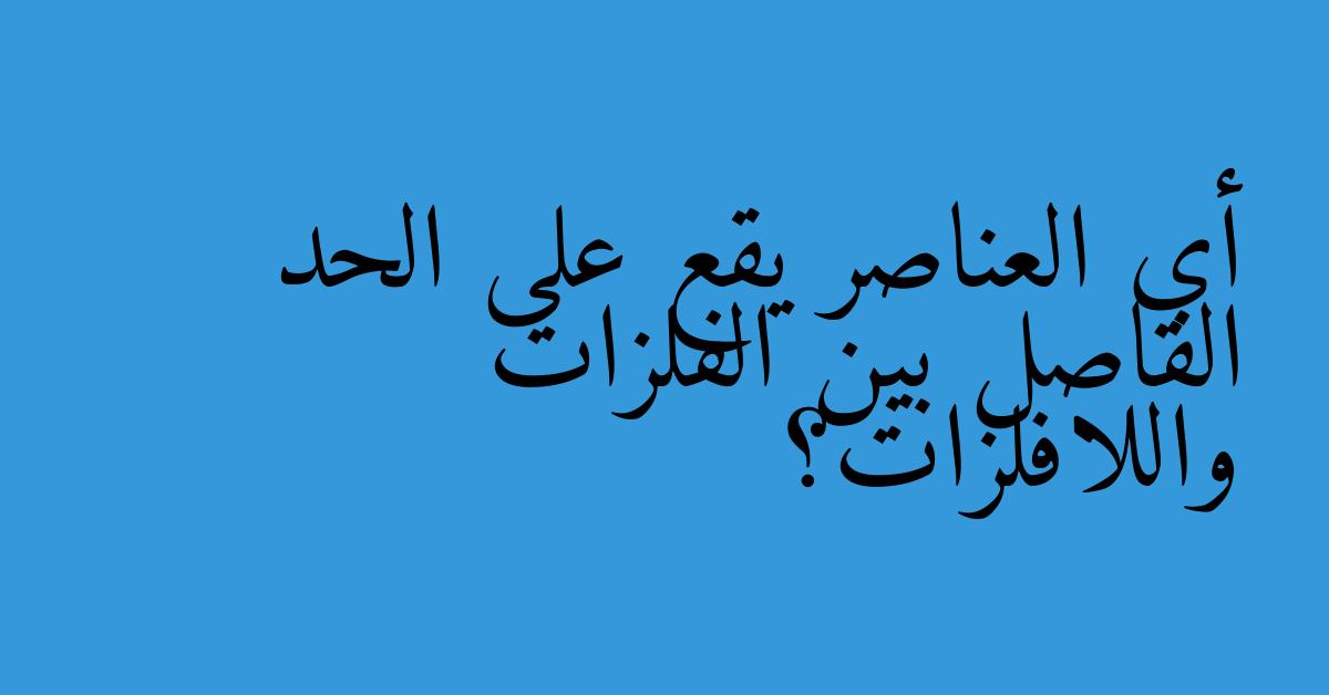 أي العناصر يقع على الحد الفاصل بين الفلزات واللافلزات؟